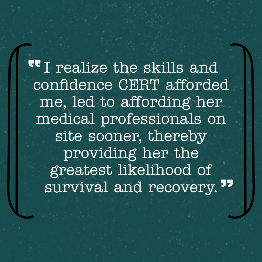 I realize the skills and confidence CERT afforded me, led to affording her medical professionals on site sooner, thereby providing her the greatest likelihood of survival and recovery.