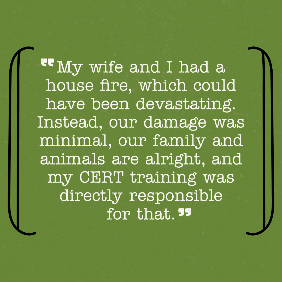 My wife and I had a house fire, which could have been devastating. Instead, our damage was minimal, our family and animals are alright, and my CERT training was directly responsible for that.