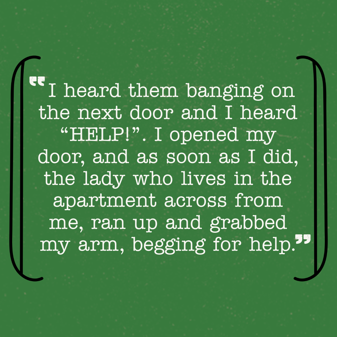 I heard them banging on the next door and I heard "HELP!". I opened my door, and as soon as I did, the lady who lives in the apartment across from me, ran up and grabbed my arm, begging for help.