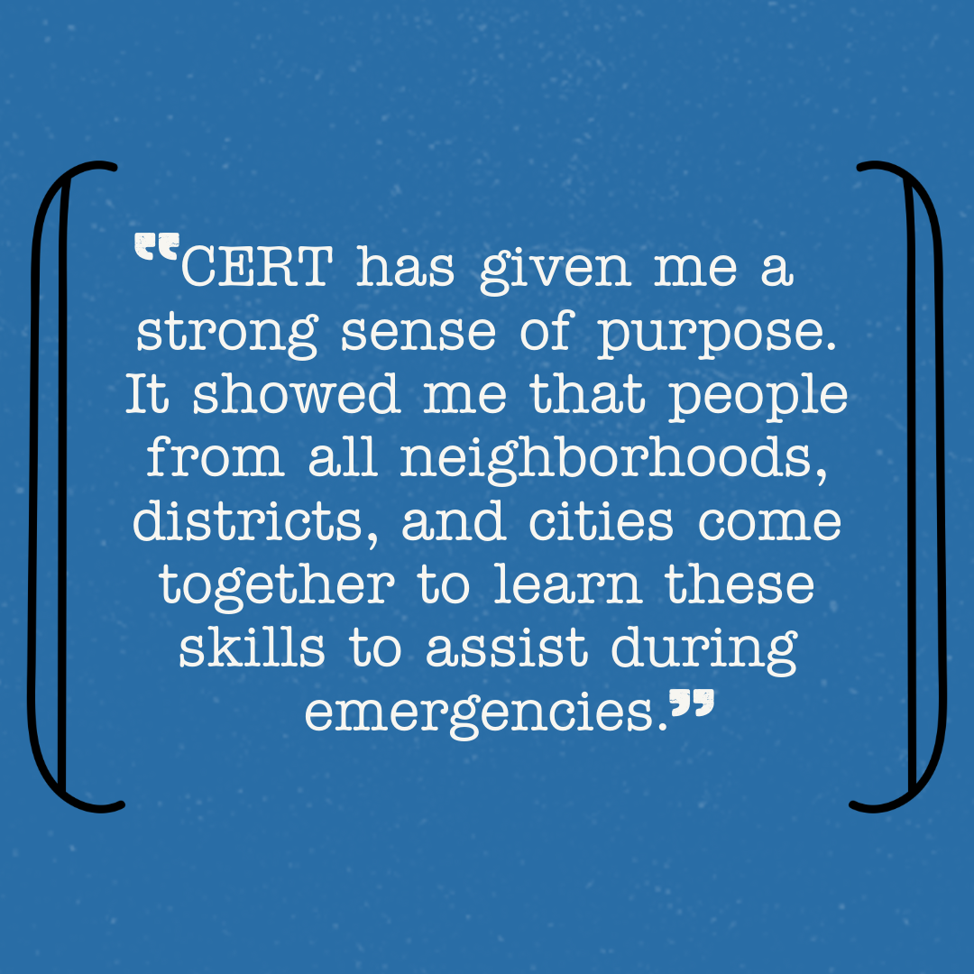 CERT has given me a strong sense of purpose. It showed me that people from all neighborhoods, districts, and cities come together to learn these Skills to assist during emergencies.